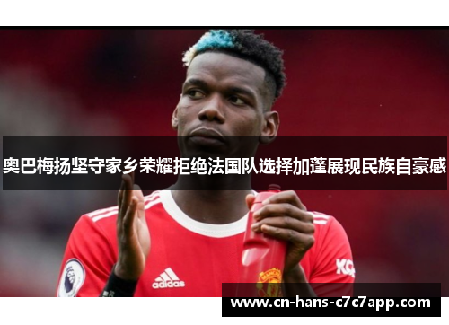奥巴梅扬坚守家乡荣耀拒绝法国队选择加蓬展现民族自豪感