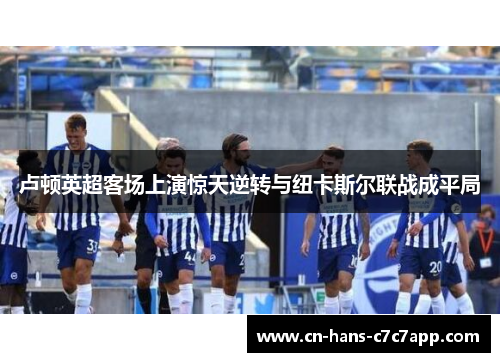 卢顿英超客场上演惊天逆转与纽卡斯尔联战成平局 卢顿英超客场上演惊天逆转与纽卡斯尔联战成平局